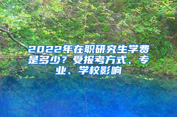 2022年在职研究生学费是多少？受报考方式、专业、学校影响