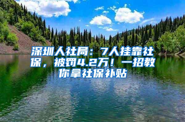 深圳人社局：7人挂靠社保，被罚4.2万！一招教你拿社保补贴