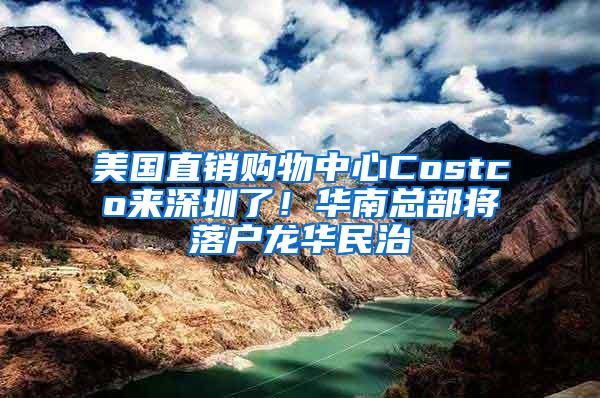 美国直销购物中心Costco来深圳了！华南总部将落户龙华民治