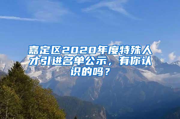 嘉定区2020年度特殊人才引进名单公示，有你认识的吗？