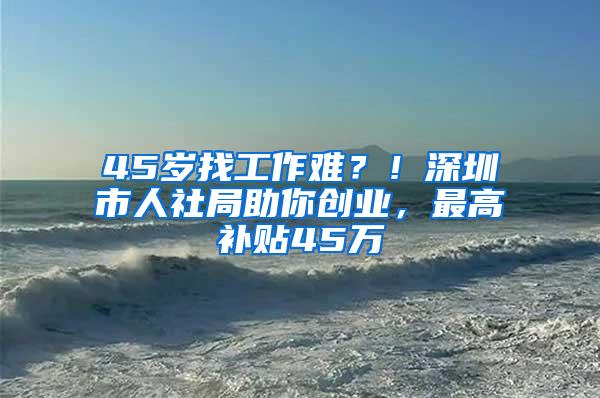 45岁找工作难？！深圳市人社局助你创业，最高补贴45万