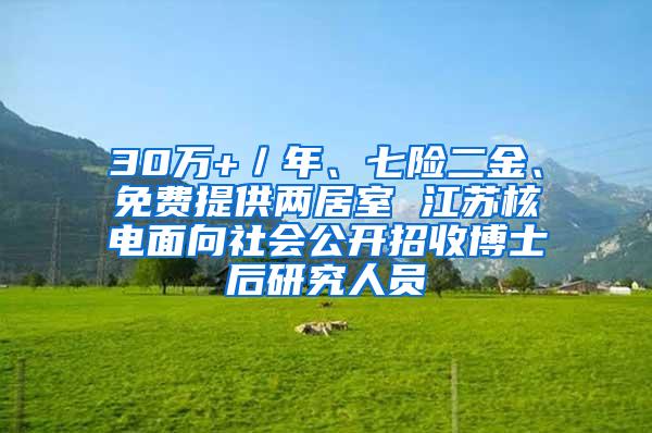 30万+／年、七险二金、免费提供两居室 江苏核电面向社会公开招收博士后研究人员