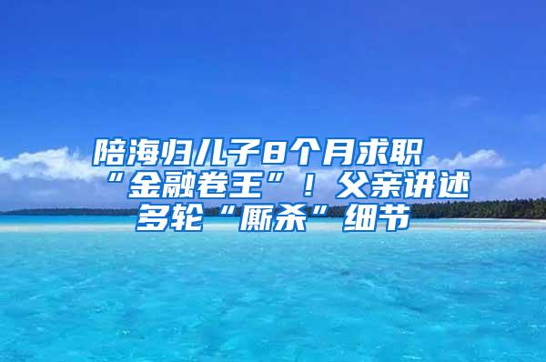 陪海归儿子8个月求职“金融卷王”！父亲讲述多轮“厮杀”细节