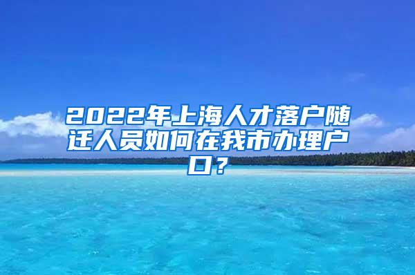 2022年上海人才落户随迁人员如何在我市办理户口？