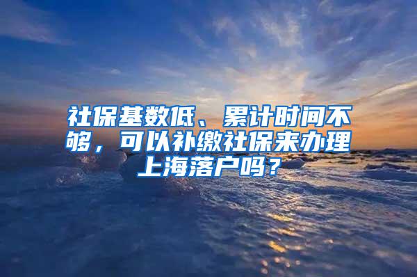 社保基数低、累计时间不够，可以补缴社保来办理上海落户吗？