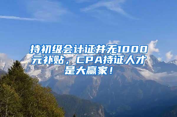 持初级会计证并无1000元补贴，CPA持证人才是大赢家！