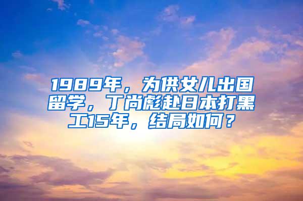 1989年，为供女儿出国留学，丁尚彪赴日本打黑工15年，结局如何？