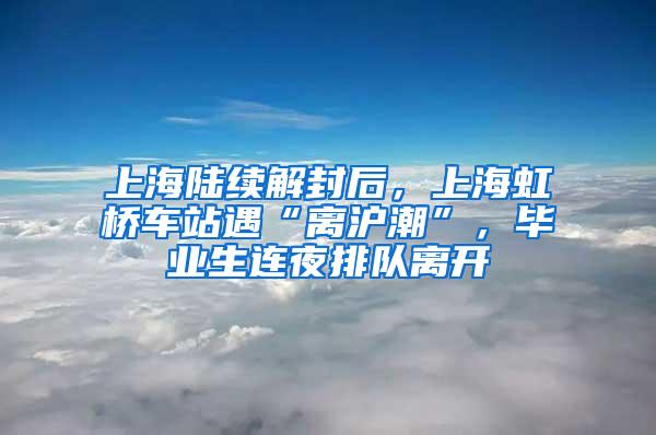 上海陆续解封后，上海虹桥车站遇“离沪潮”，毕业生连夜排队离开