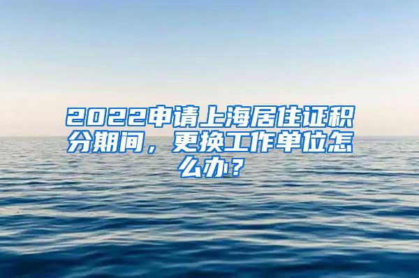 2022申请上海居住证积分期间，更换工作单位怎么办？