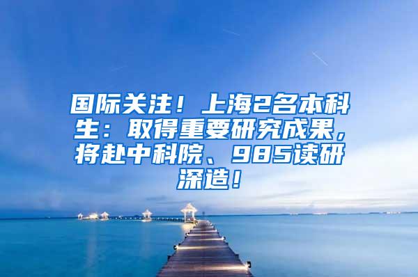 国际关注！上海2名本科生：取得重要研究成果，将赴中科院、985读研深造！