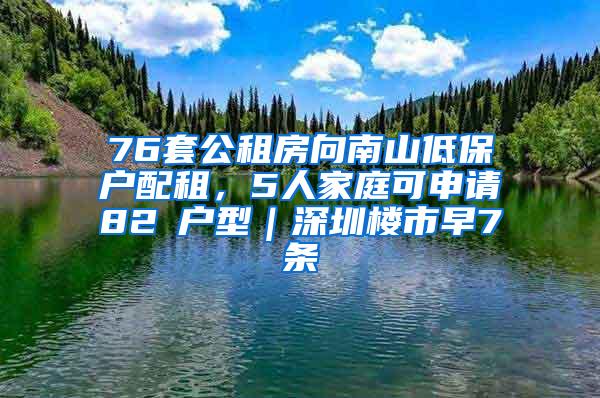 76套公租房向南山低保户配租，5人家庭可申请82㎡户型｜深圳楼市早7条