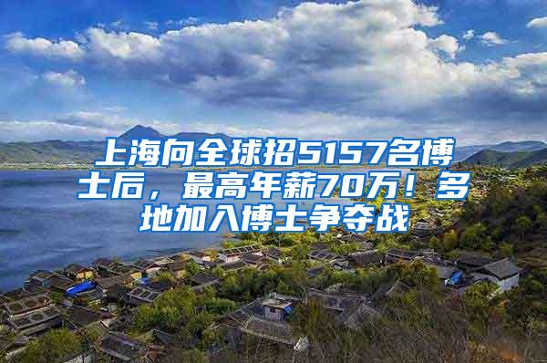 上海向全球招5157名博士后，最高年薪70万！多地加入博士争夺战