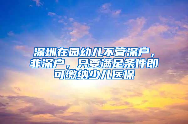 深圳在园幼儿不管深户，非深户，只要满足条件即可缴纳少儿医保