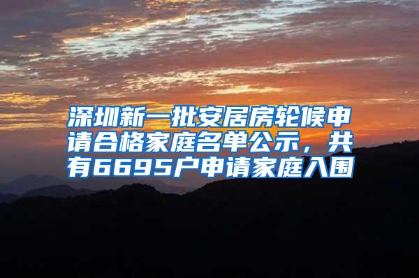 深圳新一批安居房轮候申请合格家庭名单公示，共有6695户申请家庭入围