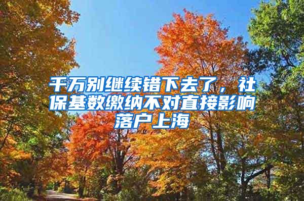 千万别继续错下去了，社保基数缴纳不对直接影响落户上海