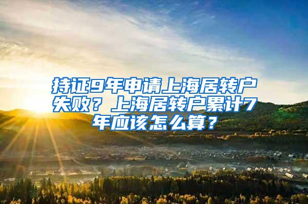 持证9年申请上海居转户失败？上海居转户累计7年应该怎么算？