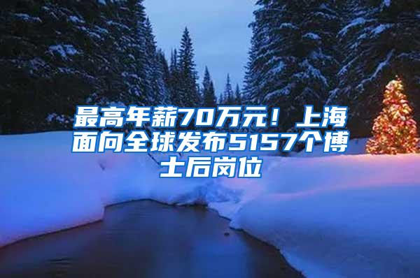 最高年薪70万元！上海面向全球发布5157个博士后岗位