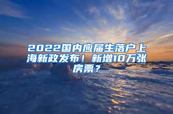 2022国内应届生落户上海新政发布！新增10万张房票？