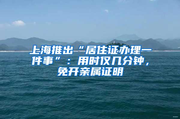 上海推出“居住证办理一件事”：用时仅几分钟，免开亲属证明