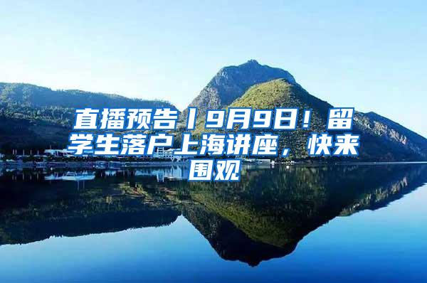 直播预告丨9月9日！留学生落户上海讲座，快来围观