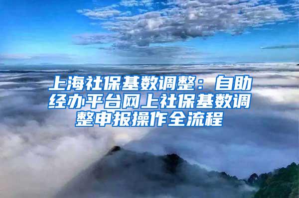 上海社保基数调整：自助经办平台网上社保基数调整申报操作全流程