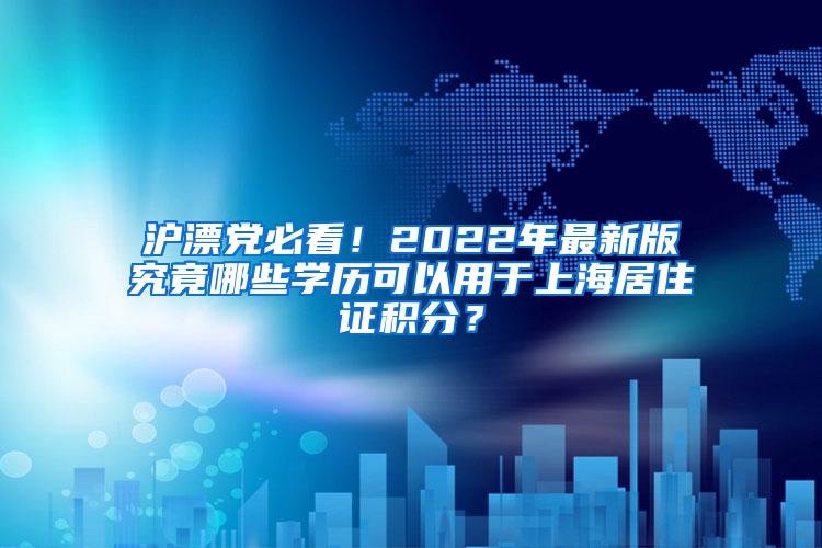 沪漂党必看！2022年最新版究竟哪些学历可以用于上海居住证积分？