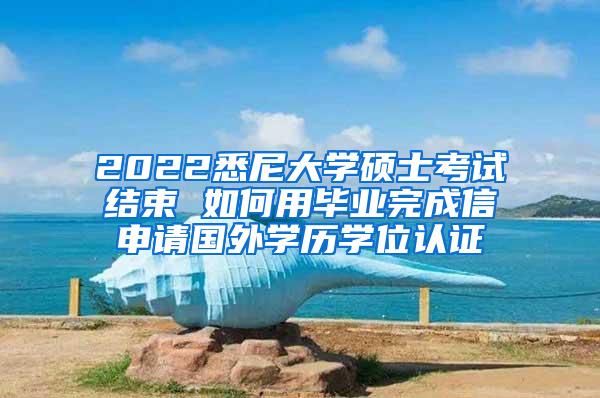 2022悉尼大学硕士考试结束 如何用毕业完成信申请国外学历学位认证