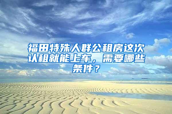 福田特殊人群公租房这次认租就能上车，需要哪些条件？