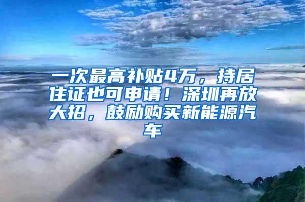 一次最高补贴4万，持居住证也可申请！深圳再放大招，鼓励购买新能源汽车