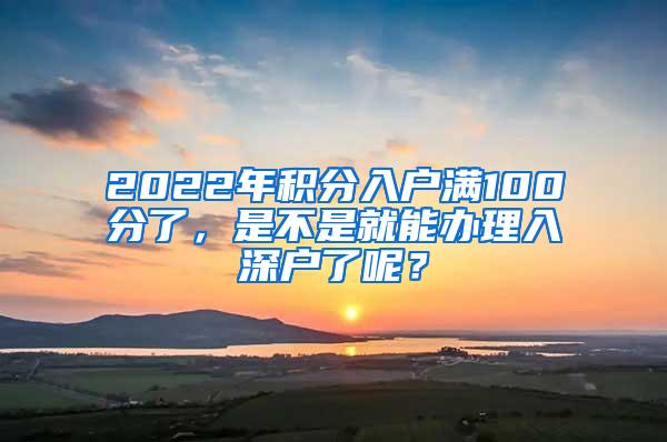 2022年积分入户满100分了，是不是就能办理入深户了呢？