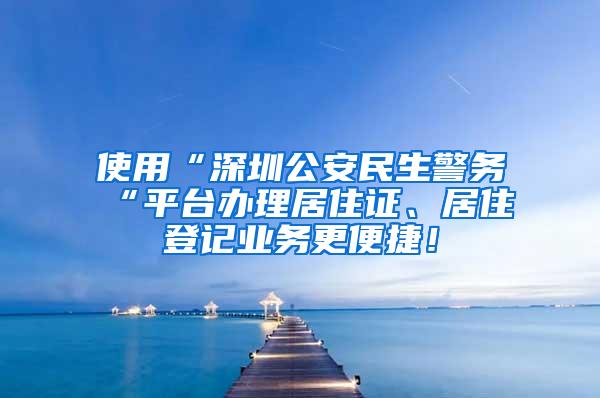 使用“深圳公安民生警务“平台办理居住证、居住登记业务更便捷！