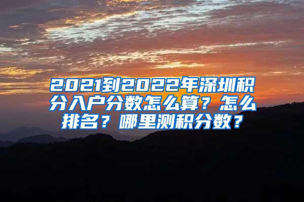 2021到2022年深圳积分入户分数怎么算？怎么排名？哪里测积分数？