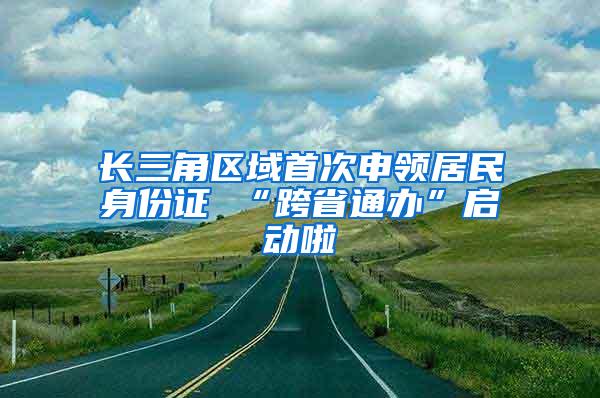 长三角区域首次申领居民身份证 “跨省通办”启动啦