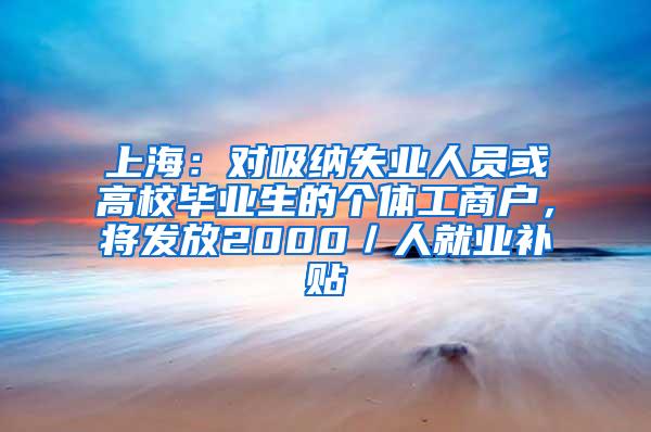 上海：对吸纳失业人员或高校毕业生的个体工商户，将发放2000／人就业补贴