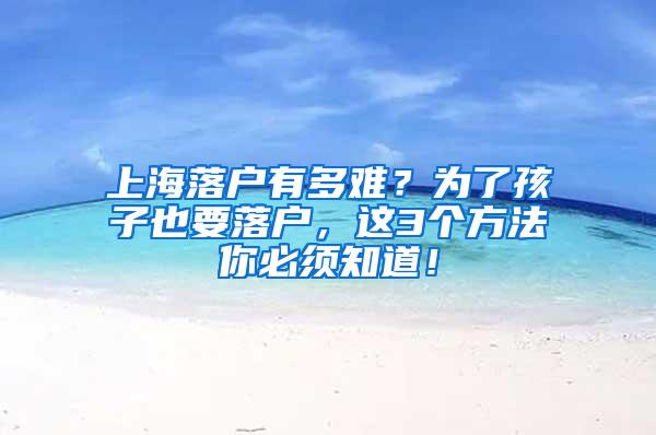 上海落户有多难？为了孩子也要落户，这3个方法你必须知道！