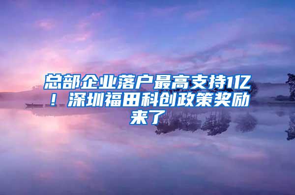 总部企业落户最高支持1亿！深圳福田科创政策奖励来了