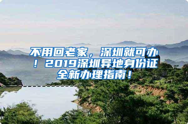 不用回老家，深圳就可办！2019深圳异地身份证全新办理指南！