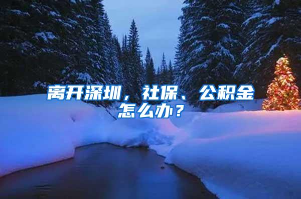 离开深圳，社保、公积金怎么办？