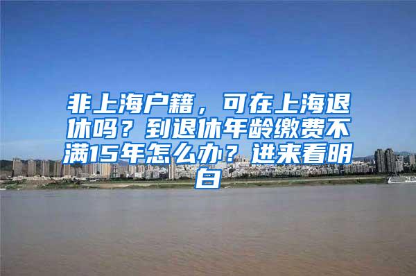 非上海户籍，可在上海退休吗？到退休年龄缴费不满15年怎么办？进来看明白→