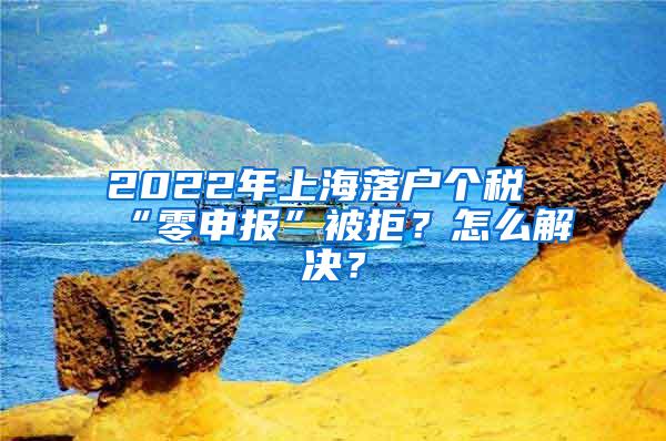 2022年上海落户个税“零申报”被拒？怎么解决？