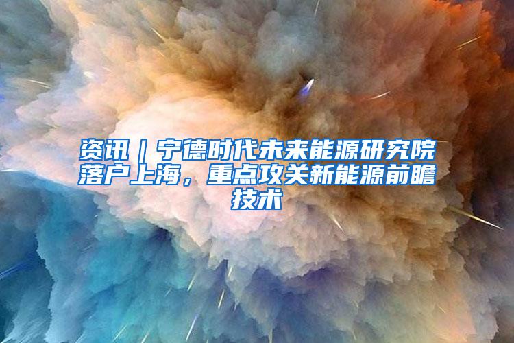 资讯｜宁德时代未来能源研究院落户上海，重点攻关新能源前瞻技术