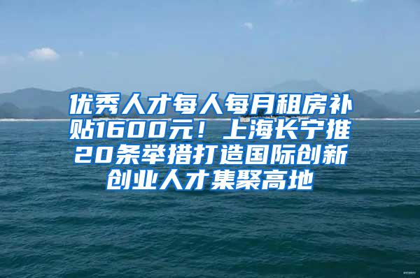 优秀人才每人每月租房补贴1600元！上海长宁推20条举措打造国际创新创业人才集聚高地