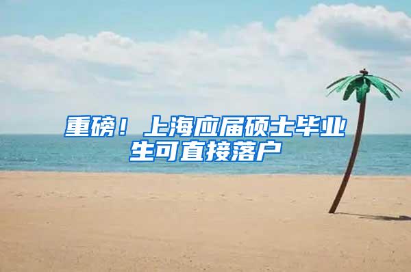 重磅！上海应届硕士毕业生可直接落户