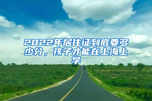 2022年居住证到底要多少分，孩子才能在上海上学