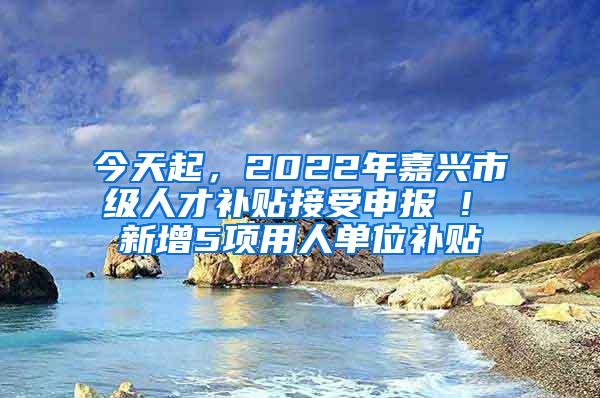 今天起，2022年嘉兴市级人才补贴接受申报 ! 新增5项用人单位补贴