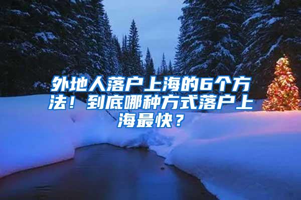 外地人落户上海的6个方法！到底哪种方式落户上海最快？