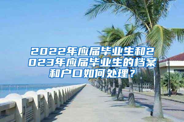 2022年应届毕业生和2023年应届毕业生的档案和户口如何处理？