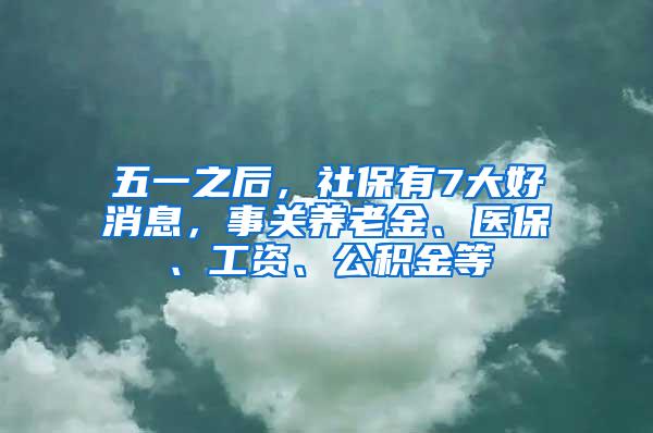 五一之后，社保有7大好消息，事关养老金、医保、工资、公积金等