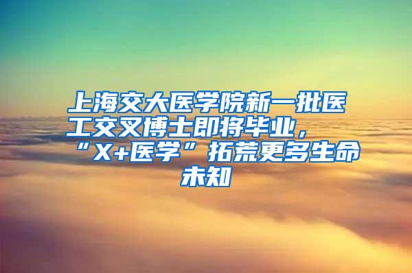 上海交大医学院新一批医工交叉博士即将毕业，“X+医学”拓荒更多生命未知