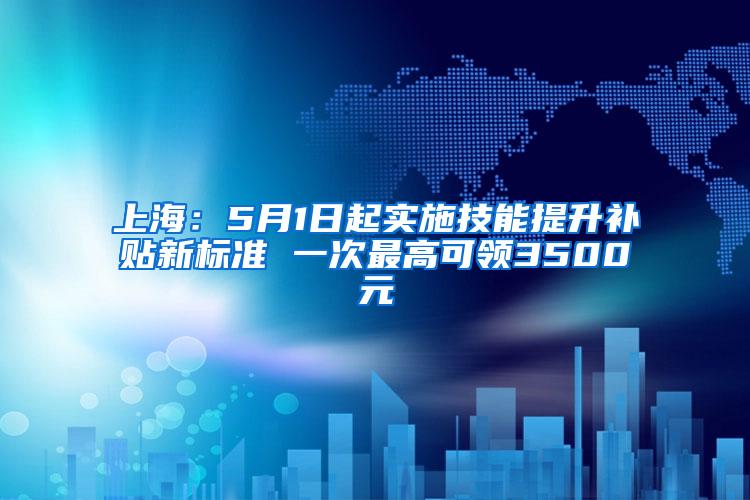 上海：5月1日起实施技能提升补贴新标准 一次最高可领3500元